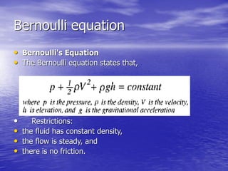 Bernoulli equation
• Bernoulli's Equation
• The Bernoulli equation states that,
• Restrictions:
• the fluid has constant density,
• the flow is steady, and
• there is no friction.
 