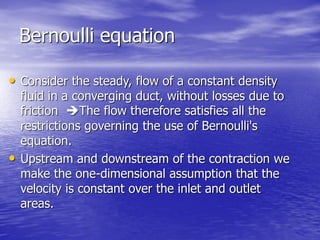 Bernoulli equation
• Consider the steady, flow of a constant density
fluid in a converging duct, without losses due to
friction The flow therefore satisfies all the
restrictions governing the use of Bernoulli's
equation.
• Upstream and downstream of the contraction we
make the one-dimensional assumption that the
velocity is constant over the inlet and outlet
areas.
 