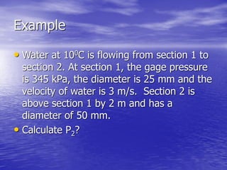 Example
• Water at 100C is flowing from section 1 to
section 2. At section 1, the gage pressure
is 345 kPa, the diameter is 25 mm and the
velocity of water is 3 m/s. Section 2 is
above section 1 by 2 m and has a
diameter of 50 mm.
• Calculate P2?
 