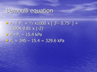 Bernoulli equation
• P2 = P1 + ½ x1000 x [ 32- 0.752 ] +
1000X 9.81 x (-2)
• P2=P1 – 15.4 kPa
• P2 = 345 – 15.4 = 329.6 kPa
 