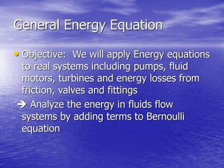 General Energy Equation
• Objective: We will apply Energy equations
to real systems including pumps, fluid
motors, turbines and energy losses from
friction, valves and fittings
 Analyze the energy in fluids flow
systems by adding terms to Bernoulli
equation
 