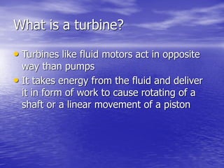 What is a turbine?
• Turbines like fluid motors act in opposite
way than pumps
• It takes energy from the fluid and deliver
it in form of work to cause rotating of a
shaft or a linear movement of a piston
 