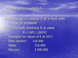 What is compressibility?
• 1) Change in volume V of a fluid with
change of pressure
• 2) The bulk modulus E is used:
E= (-ΔP) / (ΔV/V)
Examples for values of E at 20°C:
Ethyl Alcohol : 130.000
Water : 316.000
Mercury : 3.590.000
 