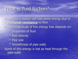 What is fluid friction?
• A Fluid in motion will lose some energy due to
frictional resistance to flow
• The magnitude of this energy loss depends on:
* properties of fluid
* flow velocity
* Pipe size
* Smoothness of pipe walls
Some of this energy is lost as heat through the
pipe walls
 