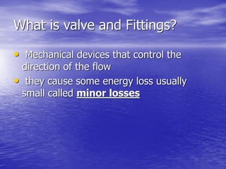 What is valve and Fittings?
• Mechanical devices that control the
direction of the flow
• they cause some energy loss usually
small called minor losses
 