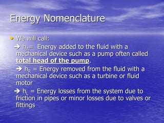 Energy Nomenclature
• We will call:
 hA= Energy added to the fluid with a
mechanical device such as a pump often called
total head of the pump.
 hR = Energy removed from the fluid with a
mechanical device such as a turbine or fluid
motor
 hL = Energy losses from the system due to
friction in pipes or minor losses due to valves or
fittings
 