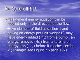 Be Carefull!!!!!
• This general energy equation can be
applied only in the direction of the flow
 An element of fluid at section 1 and
having an energy per unit weight E’
1 may
have energy added ( hA) from a pump , an
energy removed (-hR) from a turbine or
energy loss ( -hL) before it reaches section
2 ( Example see Figure 7.6 page 197)
 
