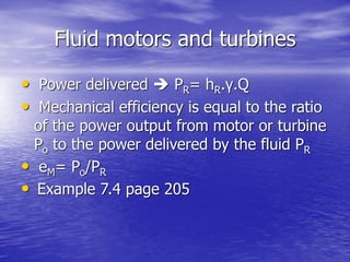 Fluid motors and turbines
• Power delivered  PR= hR.γ.Q
• Mechanical efficiency is equal to the ratio
of the power output from motor or turbine
Po to the power delivered by the fluid PR
• eM= Po/PR
• Example 7.4 page 205
 