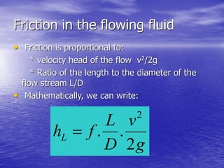 Friction in the flowing fluid
• Friction is proportional to:
* velocity head of the flow v2/2g
* Ratio of the length to the diameter of the
flow stream L/D
• Mathematically, we can write:
g
v
D
L
fhL
2
..
2

 