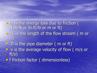 • hL is the energy loss due to friction (
N.m/N or lb.ft/lb or m or ft)
• L is the length of the flow stream ( m or
ft)
• D is the pipe diameter ( m or ft)
• v is the average velocity of flow ( m/s or
ft/s)
• f friction factor ( dimensionless)
 