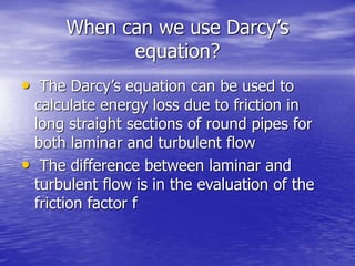 When can we use Darcy’s
equation?
• The Darcy’s equation can be used to
calculate energy loss due to friction in
long straight sections of round pipes for
both laminar and turbulent flow
• The difference between laminar and
turbulent flow is in the evaluation of the
friction factor f
 