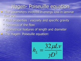 Hagen- Poiseuille equation
• The parameters involved in energy loss in laminar
flow are:
* Fluid properties : viscosity and specific gravity
* Dynamics of the flow
* geometrical features of length and diameter
• The Hagen- Poiseuille equation:
2
32
D
Lv
hL



 