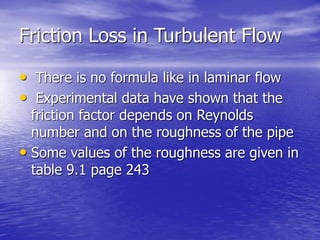 Friction Loss in Turbulent Flow
• There is no formula like in laminar flow
• Experimental data have shown that the
friction factor depends on Reynolds
number and on the roughness of the pipe
• Some values of the roughness are given in
table 9.1 page 243
 