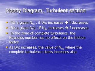 Moody Diagram: Turbulent section
• For a given NRe : if D/ε increases  f decreases
• For a given D/ε : if NRe increases  f decreases
• In the zone of complete turbulence, the
Reynolds number has no effects on the friction
factor
• As D/ε increases, the value of NRe where the
complete turbulence starts increases also
 
