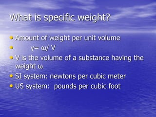 What is specific weight?
• Amount of weight per unit volume
• γ= ω/ V
• V is the volume of a substance having the
weight ω
• SI system: newtons per cubic meter
• US system: pounds per cubic foot
 