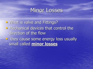 Minor Losses
• What is valve and Fittings?
• Mechanical devices that control the
direction of the flow
• they cause some energy loss usually
small called minor losses
 