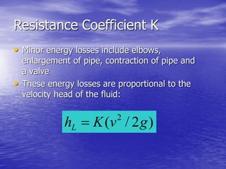 Resistance Coefficient K
• Minor energy losses include elbows,
enlargement of pipe, contraction of pipe and
a valve
• These energy losses are proportional to the
velocity head of the fluid:
)2/( 2
gvKhL 
 
