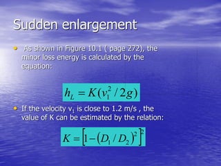 Sudden enlargement
• As shown in Figure 10.1 ( page 272), the
minor loss energy is calculated by the
equation:
• If the velocity v1 is close to 1.2 m/s , the
value of K can be estimated by the relation:
)2/( 2
1 gvKhL 
  22
21 /1 DDK 
 
