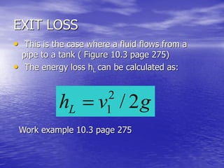 EXIT LOSS
• This is the case where a fluid flows from a
pipe to a tank ( Figure 10.3 page 275)
• The energy loss hL can be calculated as:
Work example 10.3 page 275
gvhL 2/2
1
 