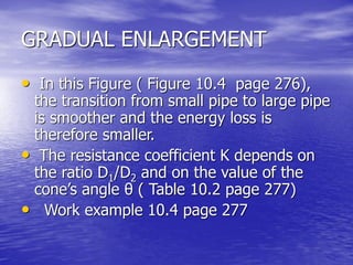 GRADUAL ENLARGEMENT
• In this Figure ( Figure 10.4 page 276),
the transition from small pipe to large pipe
is smoother and the energy loss is
therefore smaller.
• The resistance coefficient K depends on
the ratio D1/D2 and on the value of the
cone’s angle θ ( Table 10.2 page 277)
• Work example 10.4 page 277
 