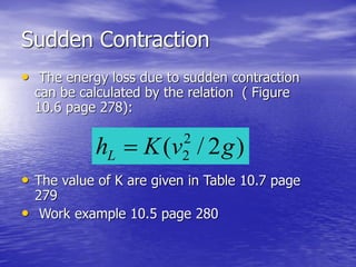 Sudden Contraction
• The energy loss due to sudden contraction
can be calculated by the relation ( Figure
10.6 page 278):
• The value of K are given in Table 10.7 page
279
• Work example 10.5 page 280
)2/( 2
2 gvKhL 
 
