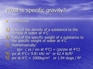 What is specific gravity?
• Definitions:
1) Ratio of the density of a substance to the
density of water at 4°C
2) Ratio of the specific weight of a substance to
the specific weight of water at 4°C
3) Mathematically:
sg= ( γs / γw at 4°C) = (ρs/ρw at 4°C)
4) γw at 4°C= 9.81 kN/ m3 or 62.4 lb/ft3
5) ρw at 4°C = 1000kg/m3 or 1.94 slugs / ft3
 