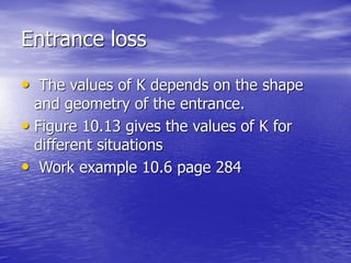 Entrance loss
• The values of K depends on the shape
and geometry of the entrance.
• Figure 10.13 gives the values of K for
different situations
• Work example 10.6 page 284
 