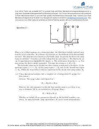 Question 1:�
Q
Rj
H
a 21 3
g
L
When a jet of ﬂuid impinges on a horizontal plate, the ﬂuid ﬂows radially outward away
from the jet in a thin ﬁlm. At a distance Rj from the jet, the thickness of the ﬁlm suddenly
increases. This phenomenon is known as a hydraulic jump. In general, the ﬂow in the jump
region is turbulent.1 Consider a jet with volume ﬂux, Q, and radius, a. The ﬂuid in the jet
can be approximated as inviscid with density, ρ. The acceleration of gravity is −g. You
may assume the ﬂow is axially symmetric. You may also assume a � H � Rj.
The hydraulic jump can be divided into three regions as indicated in the ﬁgure: (1) the
upstream region, a < r < Rj, (2) the jump region r ∼ Rj and (3) the downstream region
r > Rj. Follow the steps below to ﬁnd an expression for the steady state jump radius, Rj.
a.)� Using dimensional analysis, ﬁnd a complete set of independent Pi groups for�
this system.�
Solution: The jump radius could depend on:�
Rj = Φ(ρ, Q, a, H, g)
However, the only parameter in this list that includes mass is ρ so there is no
way to eliminate [M] if ρ in included in a Pi group. Hence
Rj = Φ(Q, a, H, g)
Whether we include H as a parameter depends on the far­ﬁeld boundary con­
dition. In many hydraulic jump experiments, H can be tuned independently
Our online Tutors are available 24*7 to provide Help with Fluid Mechanics Homework/Assignment or a
long term Graduate/UndergraduateFluid Mechanics Project. Our Tutors being experienced and proficient
in Fluid Mechanics ensure to provide high quality FluidMechanics Homework Help. Upload your Fluid
MechanicsAssignment at ‘Submit Your Assignment’ button or email it to info@assignmentpedia.com. You
can use our ‘Live Chat’ option to schedule an Online Tutoring session with our Fluid MechanicsTutors.
http://www.assignmentpedia.com/mechanical-engineering-assignment-help.html
For further details, visit http://www.assignmentpedia.com/ or email us at info@assignmentpedia.com or call us on +1-520-8371215
 