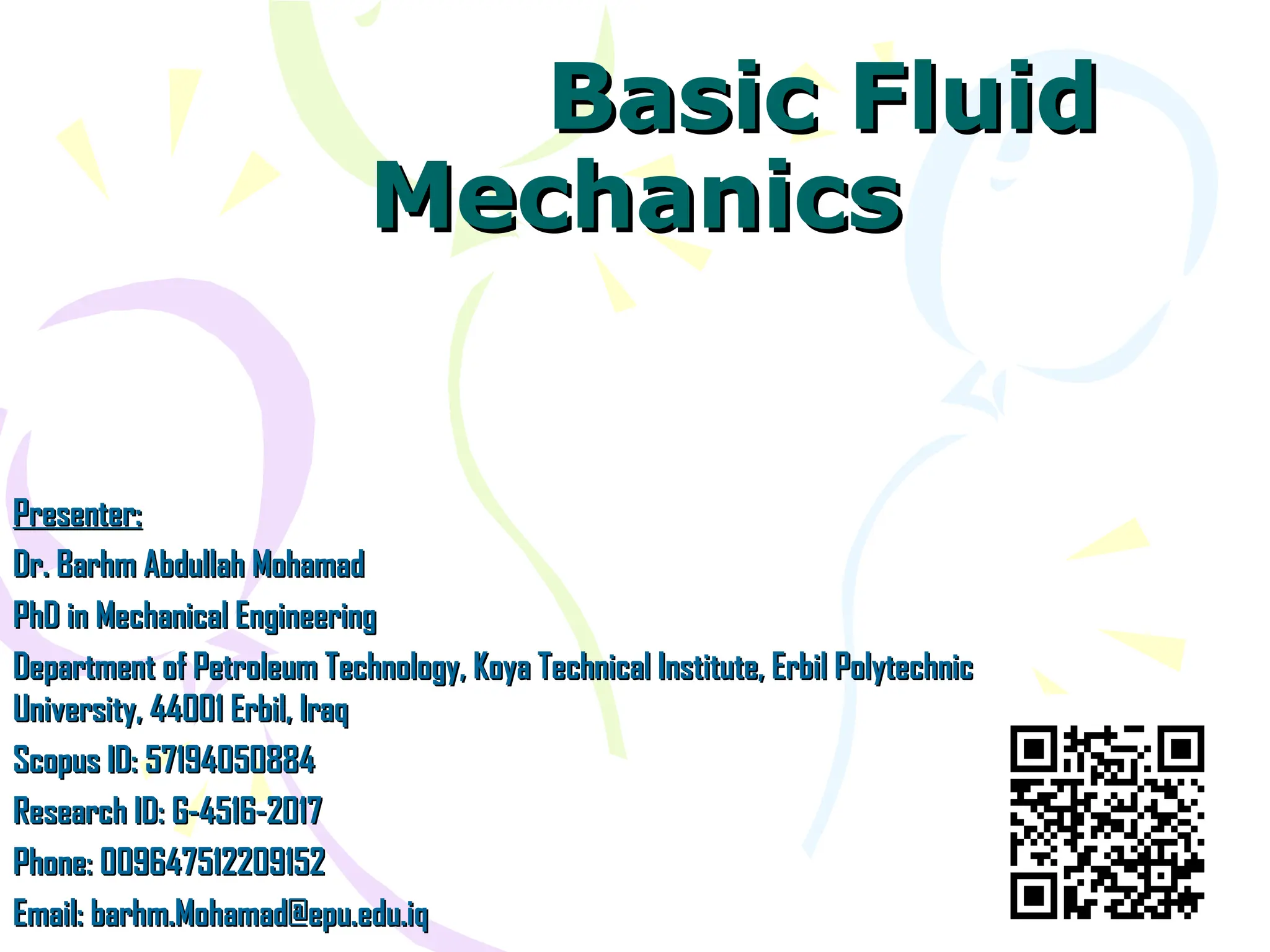 Basic Fluid
Basic Fluid
Mechanics
Mechanics
Presenter:
Presenter:
Dr. Barhm Abdullah Mohamad
Dr. Barhm Abdullah Mohamad
PhD in Mechanical Engineering
PhD in Mechanical Engineering
Department of Petroleum Technology, Koya Technical Institute, Erbil Polytechnic
Department of Petroleum Technology, Koya Technical Institute, Erbil Polytechnic
University, 44001 Erbil, Iraq
University, 44001 Erbil, Iraq
Scopus ID: 57194050884
Scopus ID: 57194050884
Research ID: G-4516-2017
Research ID: G-4516-2017
Phone: 009647512209152
Phone: 009647512209152
Email: barhm.Mohamad@epu.edu.iq
Email: barhm.Mohamad@epu.edu.iq
 