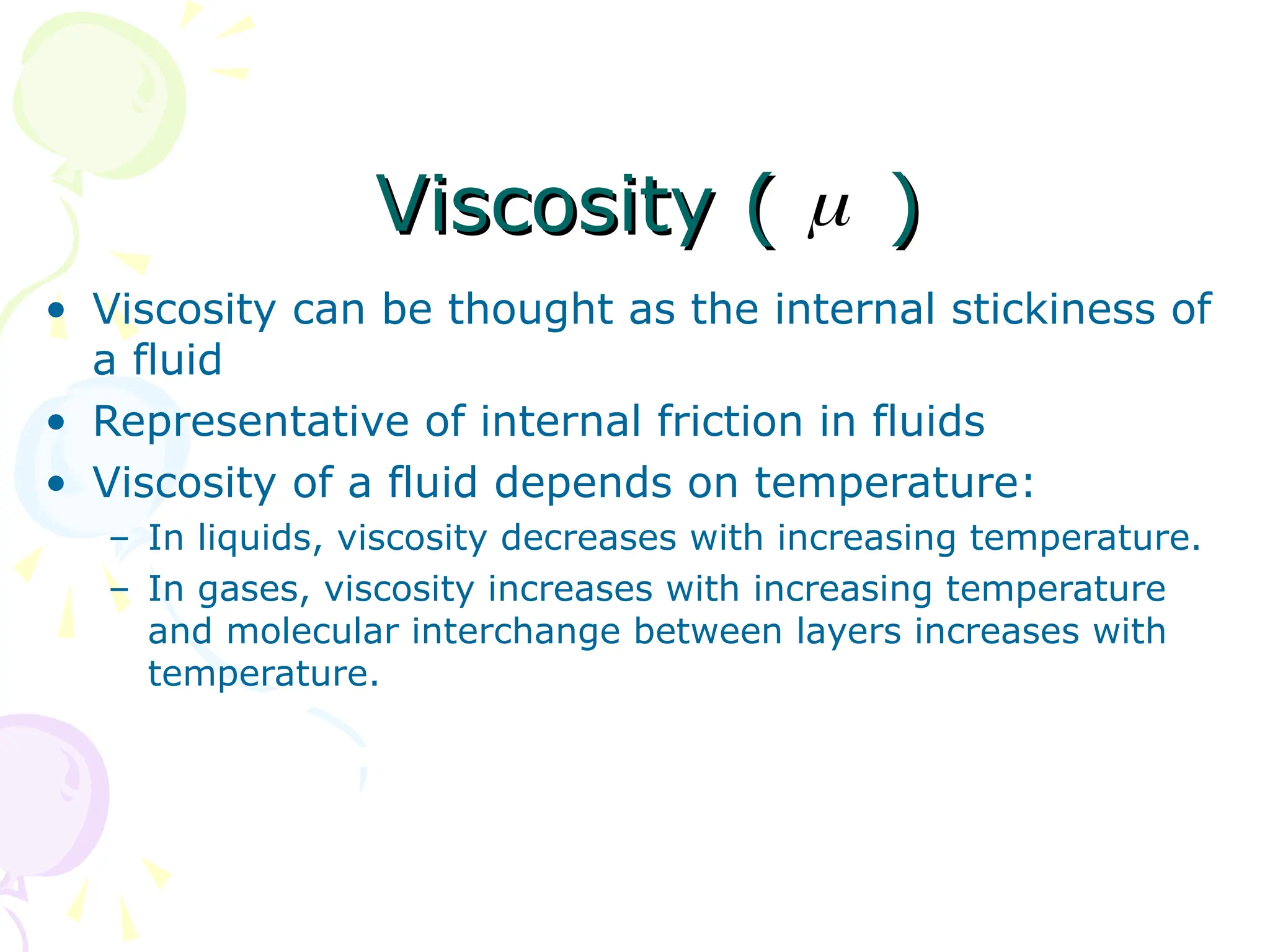 Viscosity ( )
Viscosity ( )
• Viscosity can be thought as the internal stickiness of
a fluid
• Representative of internal friction in fluids
• Viscosity of a fluid depends on temperature:
– In liquids, viscosity decreases with increasing temperature.
– In gases, viscosity increases with increasing temperature
and molecular interchange between layers increases with
temperature.

 
