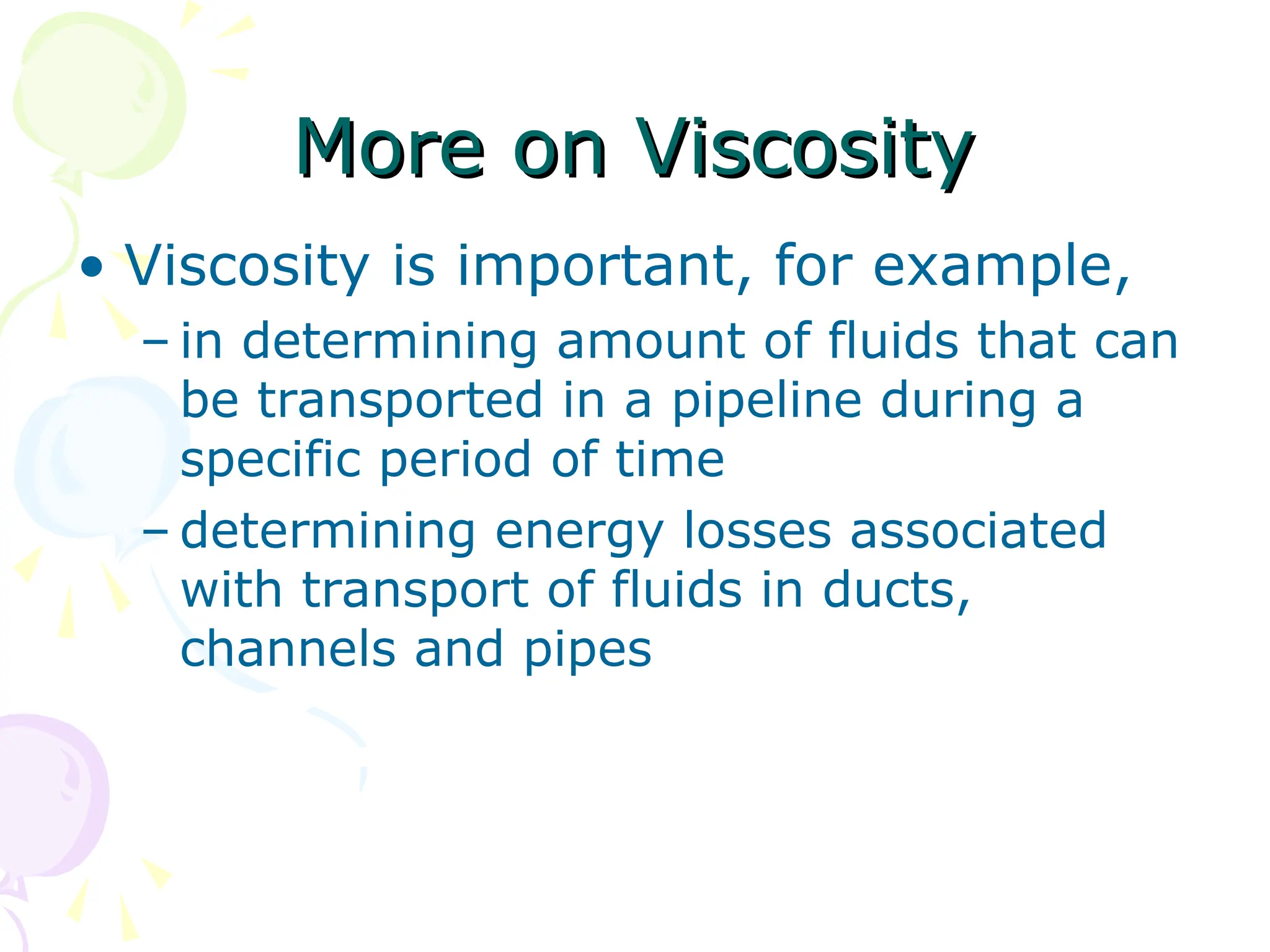 More on Viscosity
More on Viscosity
• Viscosity is important, for example,
– in determining amount of fluids that can
be transported in a pipeline during a
specific period of time
– determining energy losses associated
with transport of fluids in ducts,
channels and pipes
 