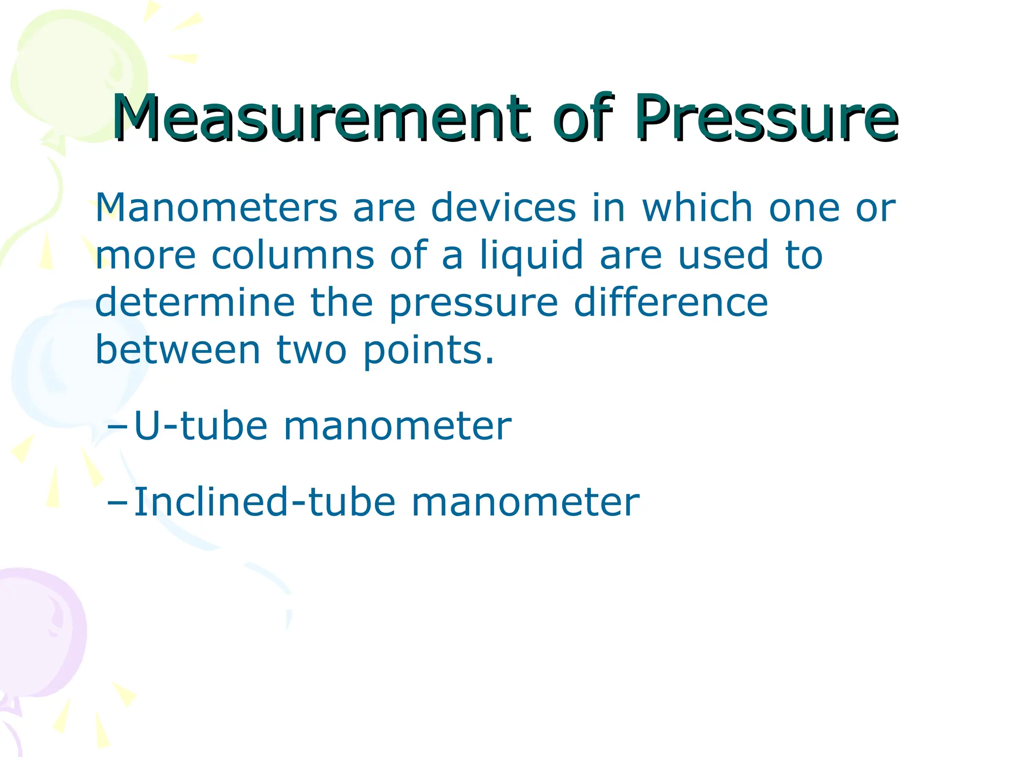 Measurement of Pressure
Measurement of Pressure
Manometers are devices in which one or
more columns of a liquid are used to
determine the pressure difference
between two points.
–U-tube manometer
–Inclined-tube manometer
 