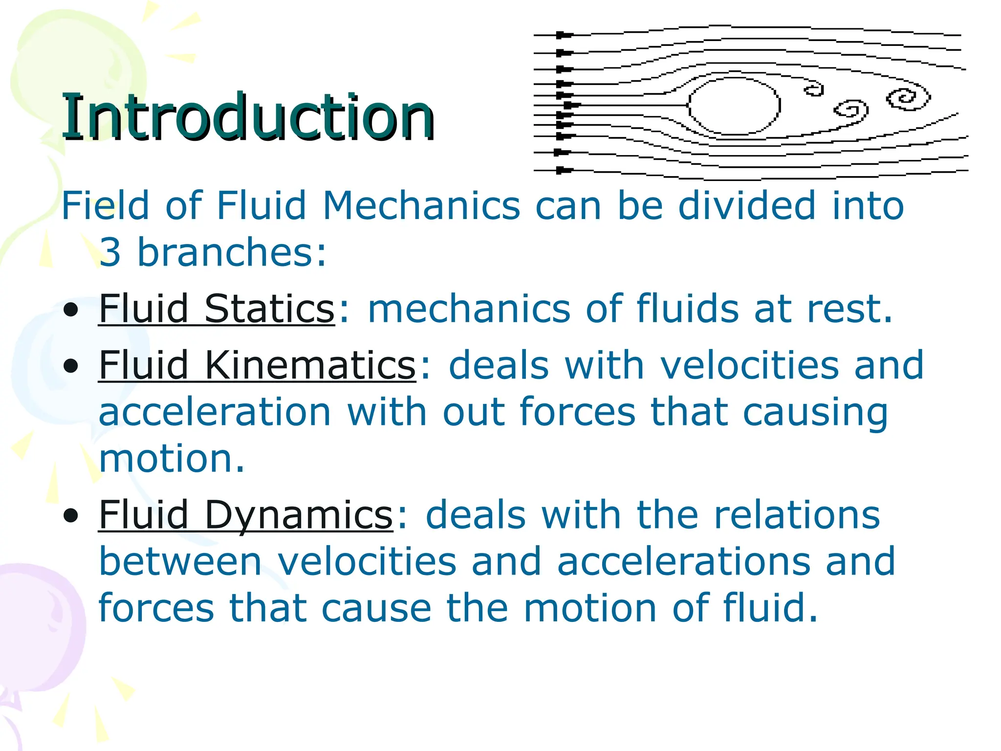 Introduction
Introduction
Field of Fluid Mechanics can be divided into
3 branches:
• Fluid Statics: mechanics of fluids at rest.
• Fluid Kinematics: deals with velocities and
acceleration with out forces that causing
motion.
• Fluid Dynamics: deals with the relations
between velocities and accelerations and
forces that cause the motion of fluid.
 