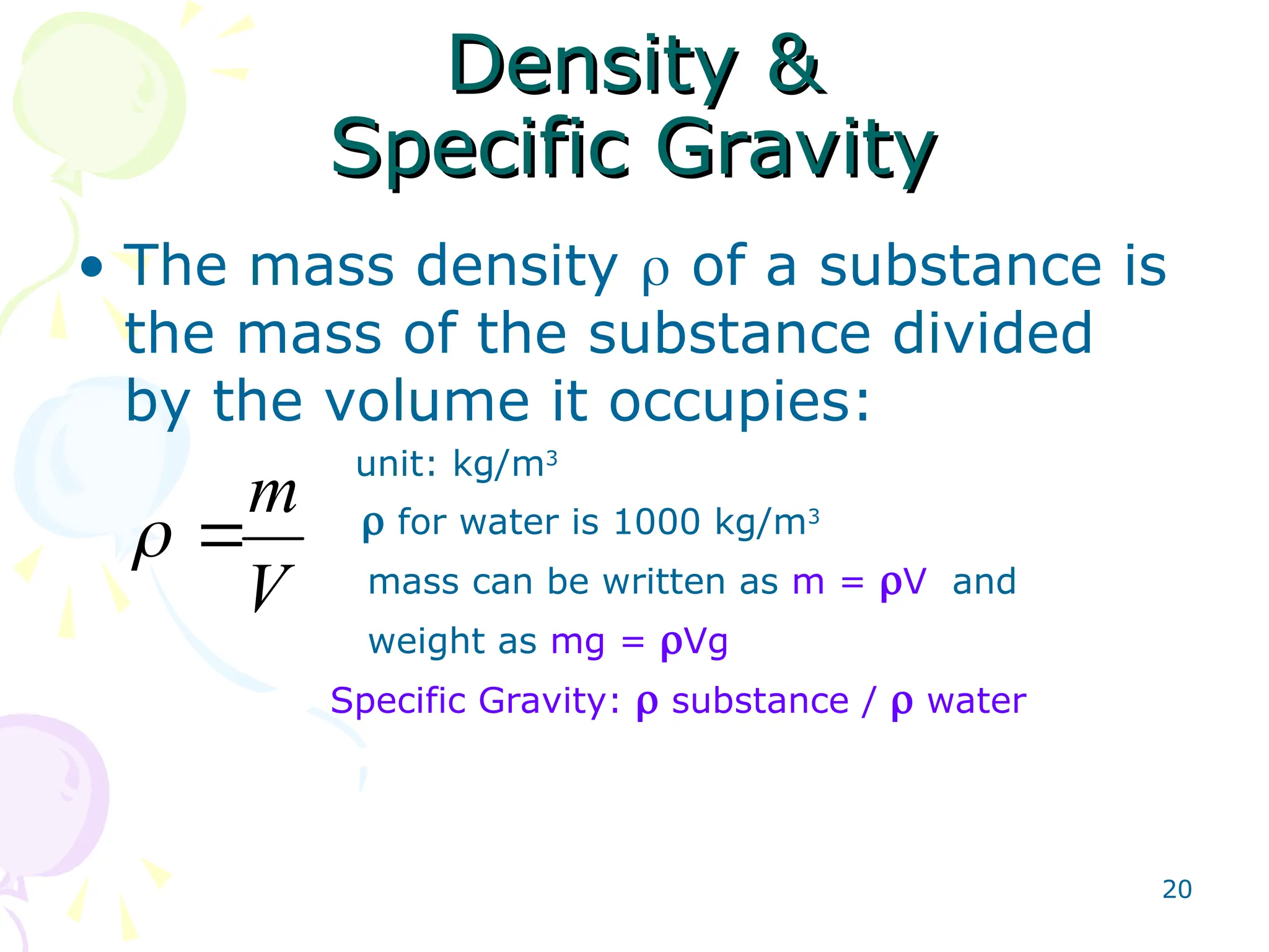 20
Density &
Density &
Specific Gravity
Specific Gravity
• The mass density  of a substance is
the mass of the substance divided
by the volume it occupies:
unit: kg/m3
 for water is 1000 kg/m3
mass can be written as m = V and
weight as mg = Vg
Specific Gravity:  substance /  water
V
m


 