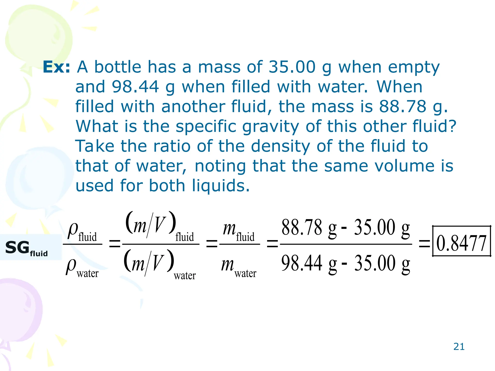 21
Ex: A bottle has a mass of 35.00 g when empty
and 98.44 g when filled with water. When
filled with another fluid, the mass is 88.78 g.
What is the specific gravity of this other fluid?
Take the ratio of the density of the fluid to
that of water, noting that the same volume is
used for both liquids.
 
 
fluid fluid fluid
fluid
water water
water
88.78 g 35.00 g
0.8477
98.44 g 35.00 g
m V m
SJ
m V m



    

SGfluid
 