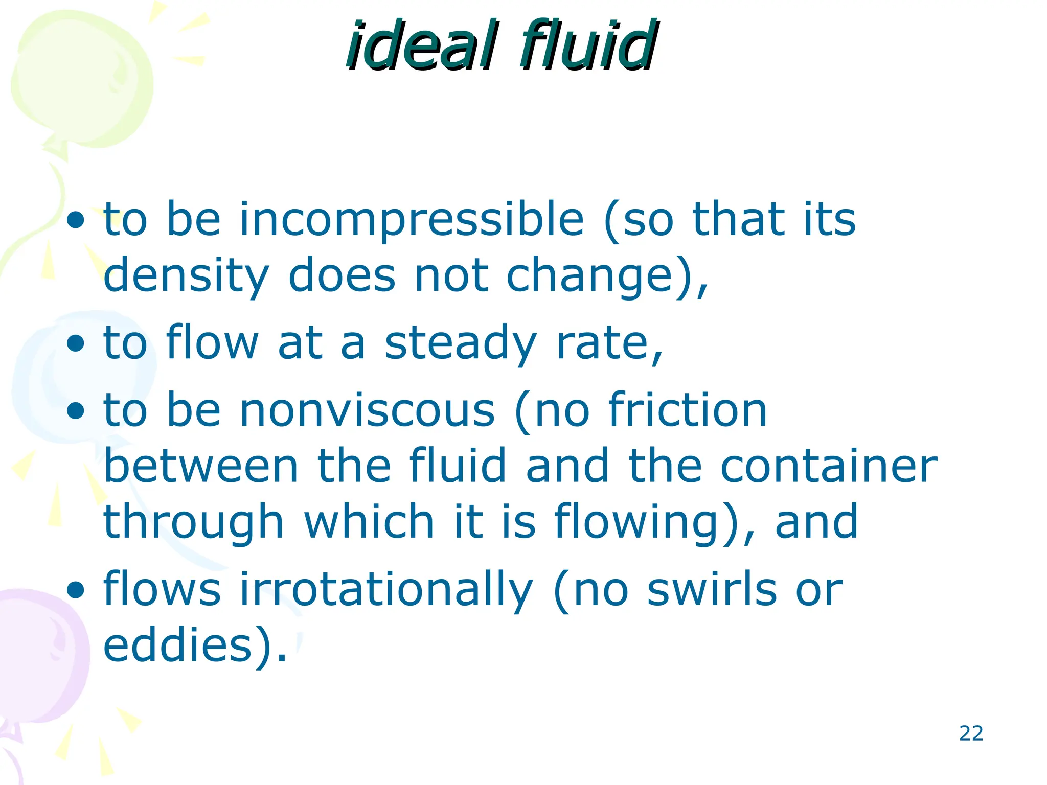 22
ideal fluid
ideal fluid
• to be incompressible (so that its
density does not change),
• to flow at a steady rate,
• to be nonviscous (no friction
between the fluid and the container
through which it is flowing), and
• flows irrotationally (no swirls or
eddies).
 