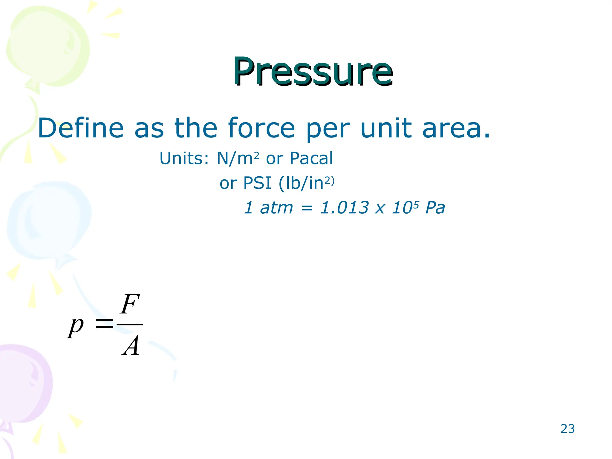 23
Pressure
Pressure
Define as the force per unit area.
Units: N/m2
or Pacal
or PSI (lb/in2)
1 atm = 1.013 x 105
Pa
A
F
p 
 
