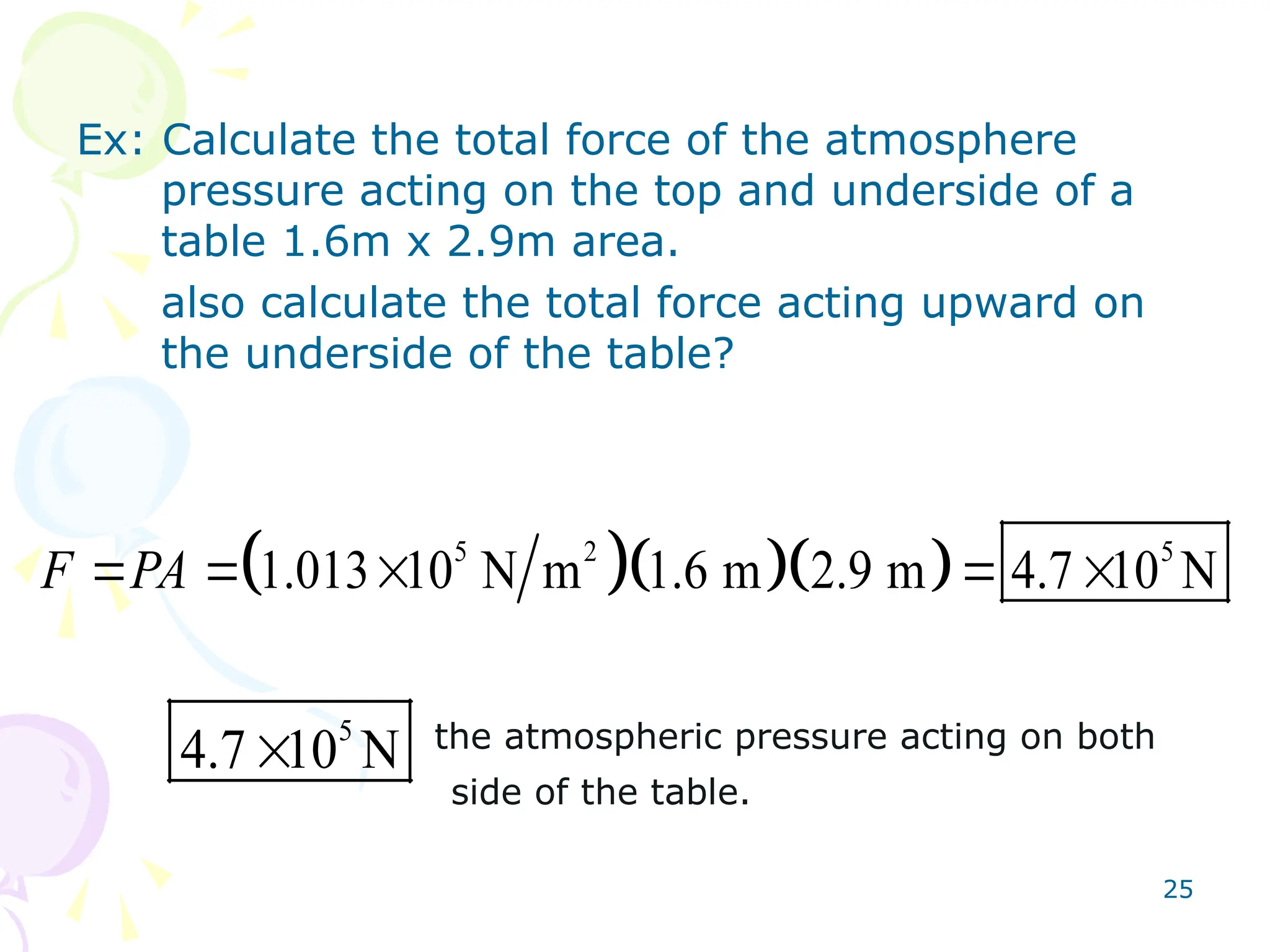 25
Ex: Calculate the total force of the atmosphere
pressure acting on the top and underside of a
table 1.6m x 2.9m area.
also calculate the total force acting upward on
the underside of the table?
the atmospheric pressure acting on both
side of the table.
   
5 2 5
1.013 10 N m 1.6 m 2.9 m 4.7 10 N
F PA
    
5
4.7 10 N

 