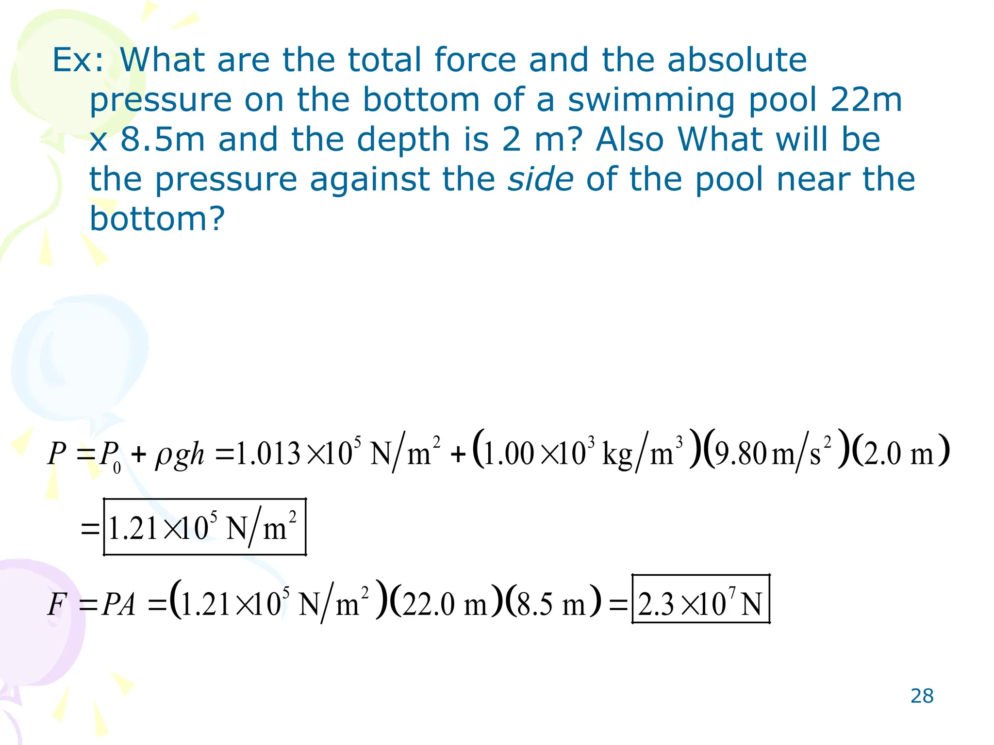 28
Ex: What are the total force and the absolute
pressure on the bottom of a swimming pool 22m
x 8.5m and the depth is 2 m? Also What will be
the pressure against the side of the pool near the
bottom?
   
   
5 2 3 3 2
0
5 2
5 2 7
1.013 10 N m 1.00 10 kg m 9.80m s 2.0 m
1.21 10 N m
1.21 10 N m 22.0 m 8.5 m 2.3 10 N
P P gh
F PA

     
 
    
 