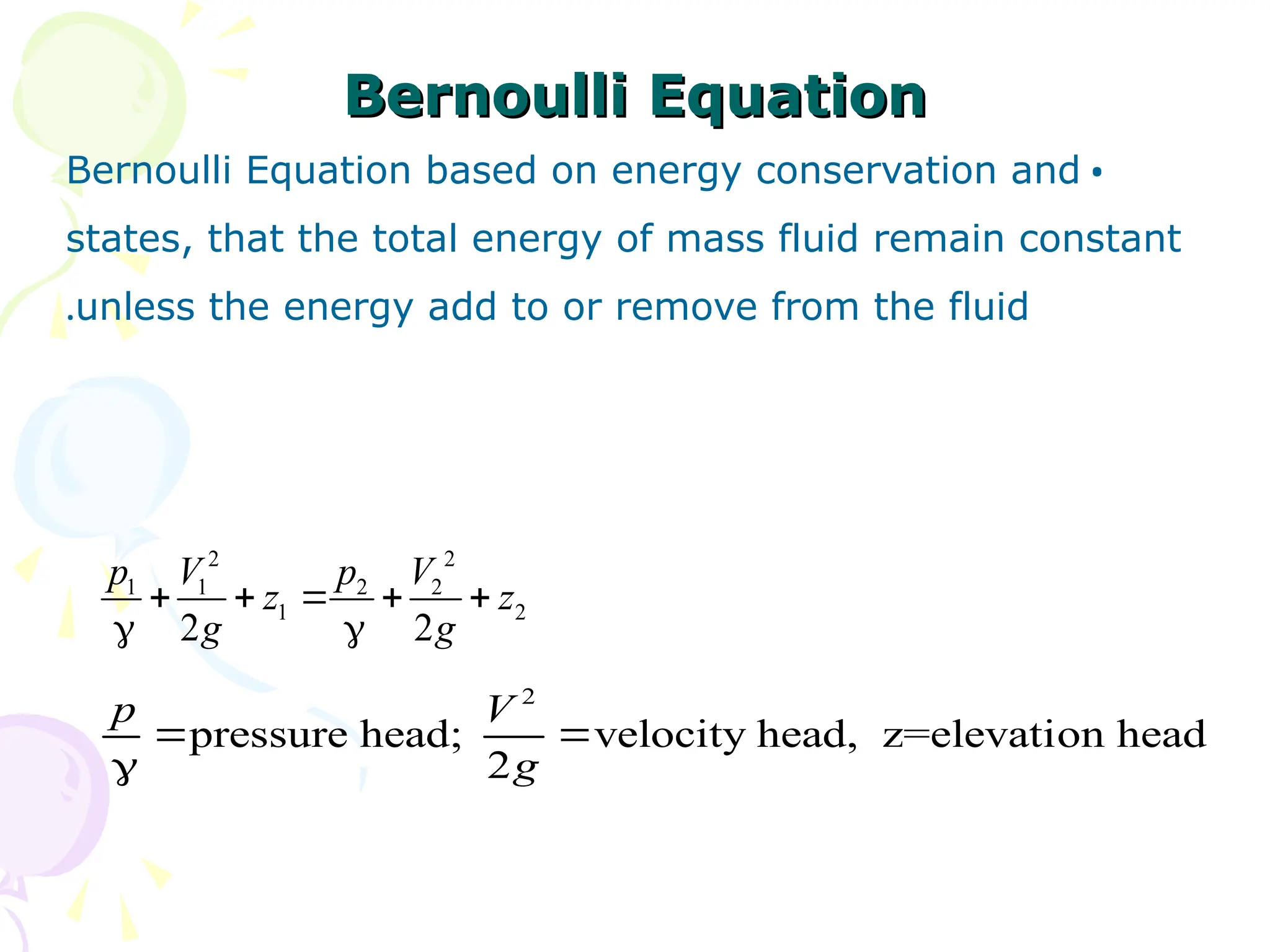 Bernoulli Equation
Bernoulli Equation
•
Bernoulli Equation based on energy conservation and
states, that the total energy of mass fluid remain constant
unless the energy add to or remove from the fluid
.
2 2
1 1 2 2
1 2
2 2
p V p V
z z
g g
    
 
2
pressure head; velocity head, z=elevation head
2
p V
g
 

 