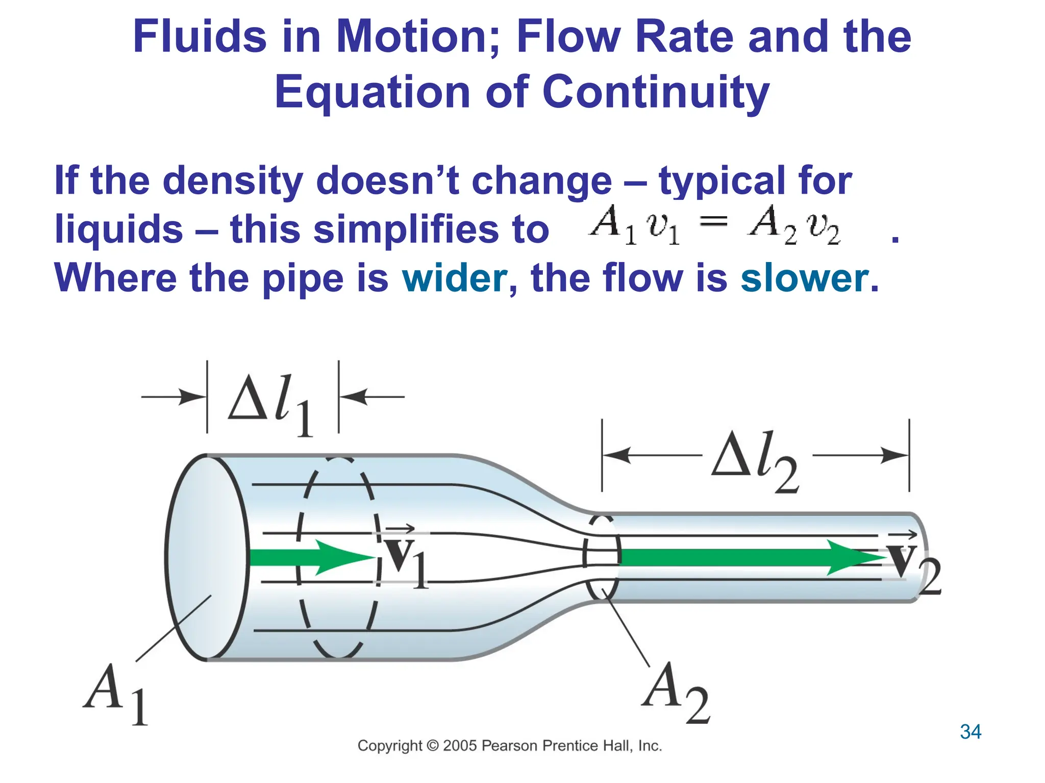 34
Fluids in Motion; Flow Rate and the
Equation of Continuity
If the density doesn’t change – typical for
liquids – this simplifies to .
Where the pipe is wider, the flow is slower.
 