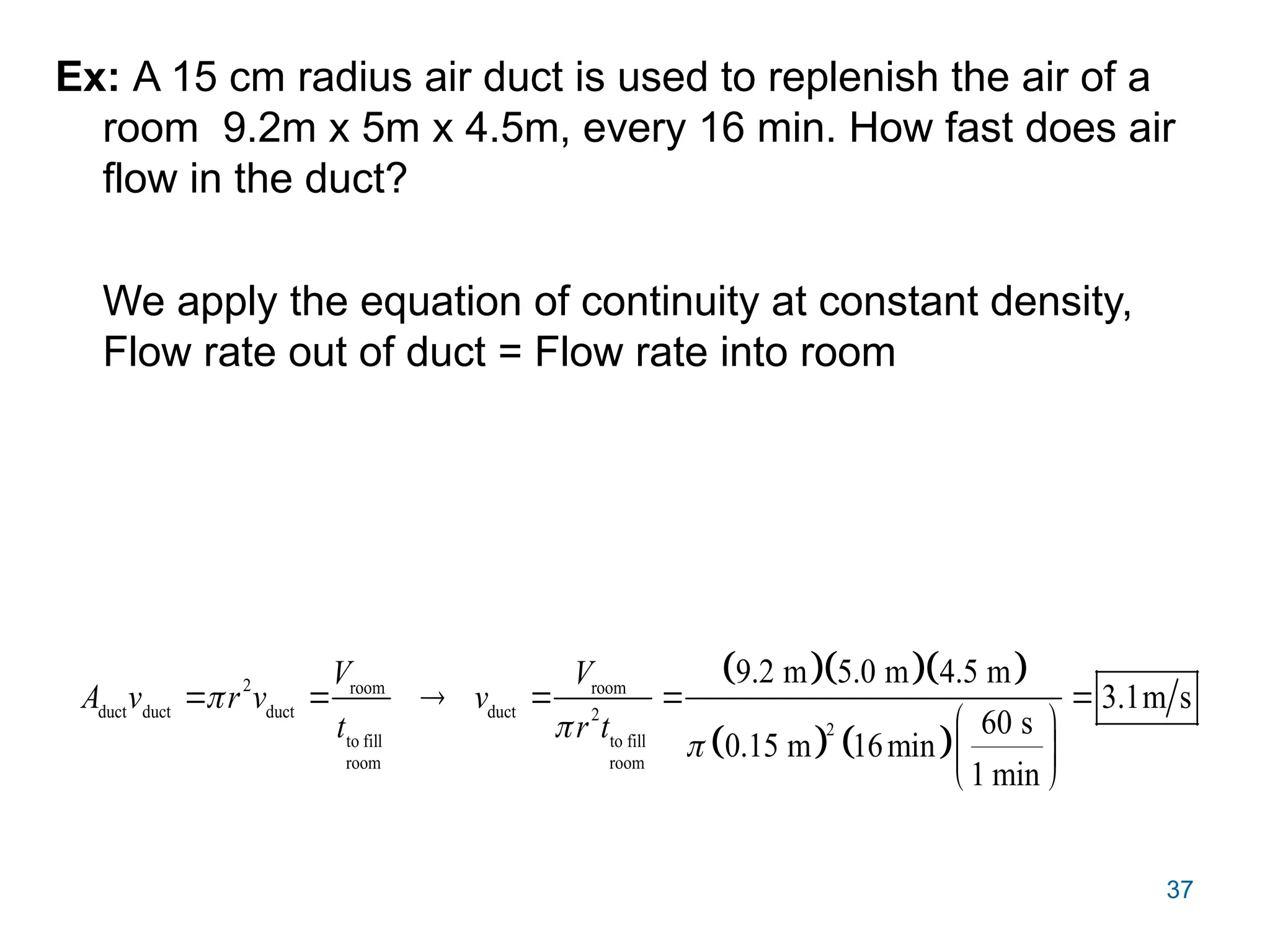 37
Ex: A 15 cm radius air duct is used to replenish the air of a
room 9.2m x 5m x 4.5m, every 16 min. How fast does air
flow in the duct?
We apply the equation of continuity at constant density,
Flow rate out of duct = Flow rate into room
   
   
2 room room
duct duct duct duct 2
2
to fill to fill
room room
9.2 m 5.0 m 4.5 m
3.1m s
60 s
0.15 m 16min
1 min
V V
A v r v v
t r t



     
 
 
 
 