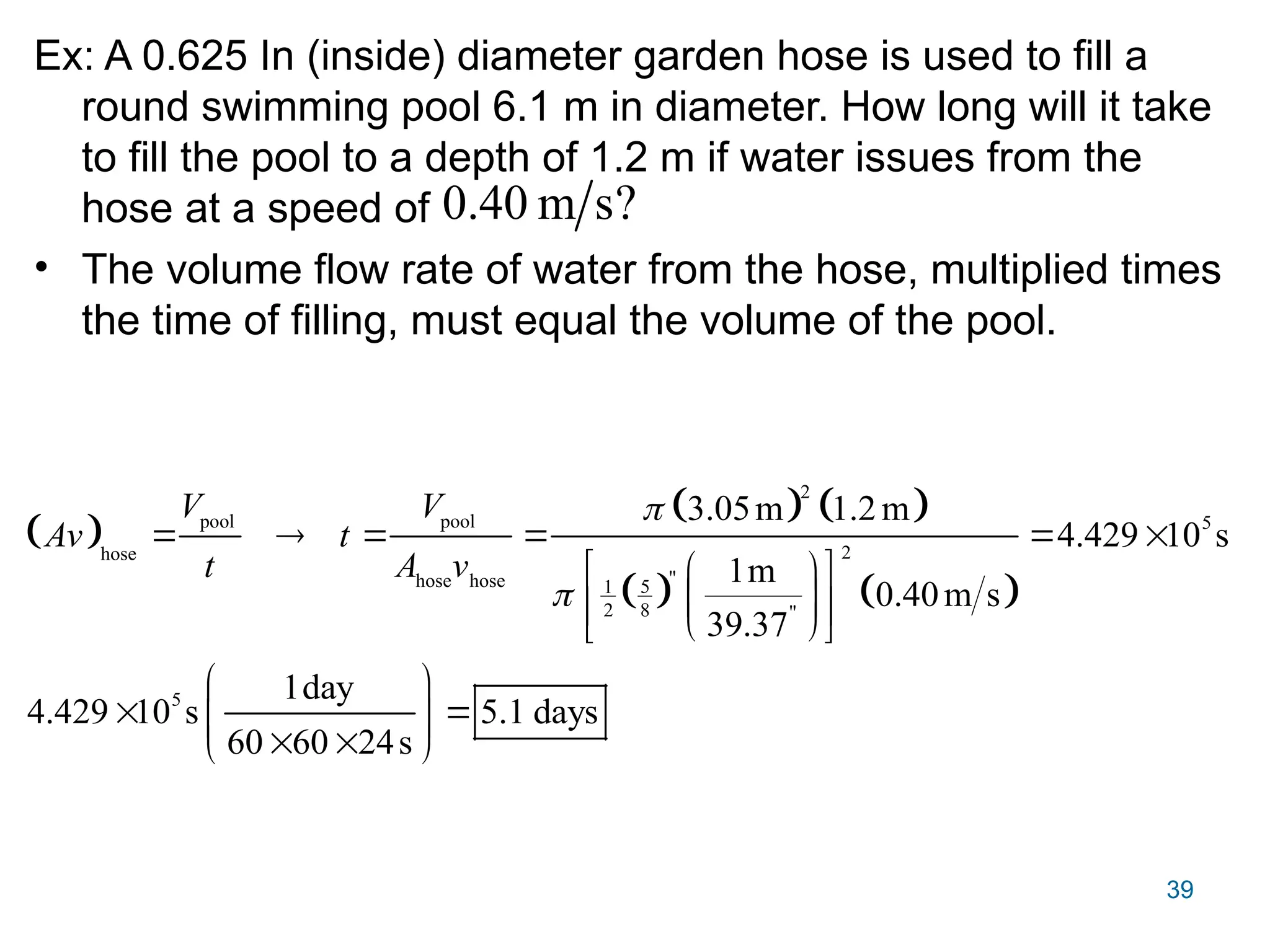 39
Ex: A 0.625 In (inside) diameter garden hose is used to fill a
round swimming pool 6.1 m in diameter. How long will it take
to fill the pool to a depth of 1.2 m if water issues from the
hose at a speed of
• The volume flow rate of water from the hose, multiplied times
the time of filling, must equal the volume of the pool.
?
s
m
40
.
0
 
   
   
2
pool pool 5
2
hose
"
hose hose 5
1
2 8 "
5
3.05m 1.2m
4.429 10 s
1m
0.40m s
39.37
1day
4.429 10 s 5.1 days
60 60 24s
V V
Av t
t A v


     
 
 
 
 
 
 
 
 
 
 
 
 