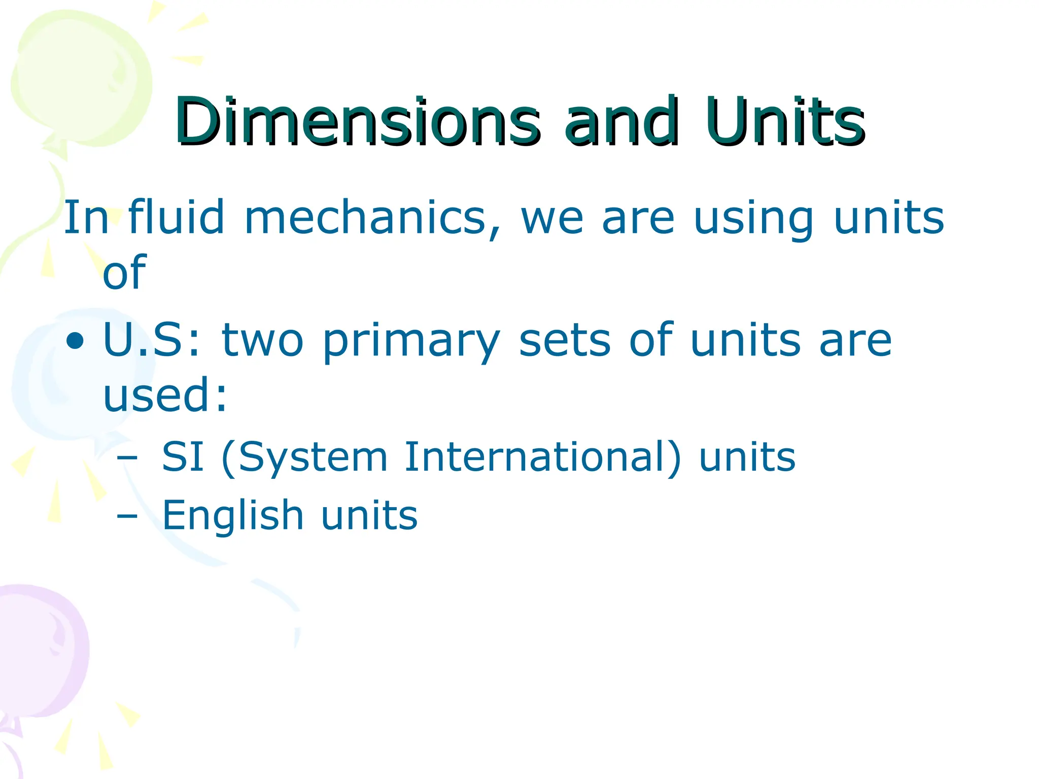 Dimensions and Units
Dimensions and Units
In fluid mechanics, we are using units
of
• U.S: two primary sets of units are
used:
– SI (System International) units
– English units
 