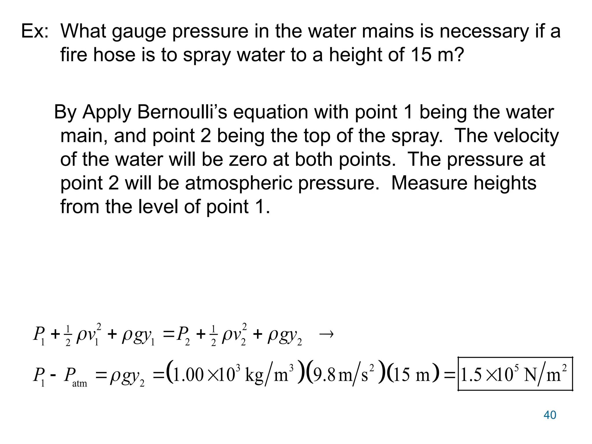 40
Ex: What gauge pressure in the water mains is necessary if a
fire hose is to spray water to a height of 15 m?
By Apply Bernoulli’s equation with point 1 being the water
main, and point 2 being the top of the spray. The velocity
of the water will be zero at both points. The pressure at
point 2 will be atmospheric pressure. Measure heights
from the level of point 1.
   
2 2
1 1
1 1 1 2 2 2
2 2
3 3 2 5 2
1 atm 2
1.00 10 kg m 9.8m s 15 m 1.5 10 N m
P v gy P v gy
P P gy
   

     
     
 