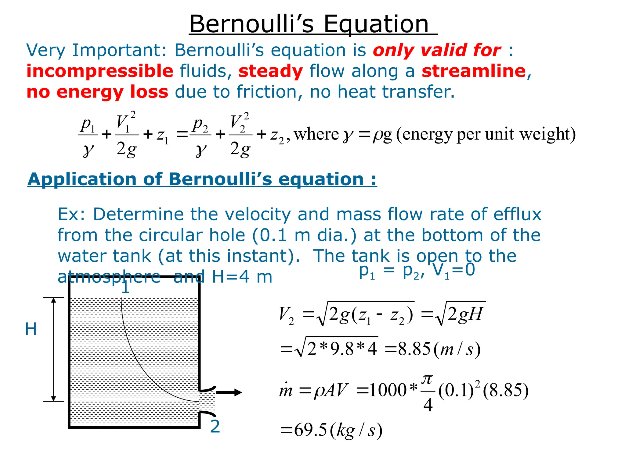 t)
unit weigh
per
(energy
g
where
,
2
2
2
2
2
2
1
2
1
1









 z
g
V
p
z
g
V
p
Very Important: Bernoulli’s equation is only valid for :
incompressible fluids, steady flow along a streamline,
no energy loss due to friction, no heat transfer.
Application of Bernoulli’s equation :
Ex: Determine the velocity and mass flow rate of efflux
from the circular hole (0.1 m dia.) at the bottom of the
water tank (at this instant). The tank is open to the
atmosphere and H=4 m
H
1
2
p1 = p2, V1=0
)
/
(
5
.
69
)
85
.
8
(
)
1
.
0
(
4
*
1000
)
/
(
85
.
8
4
*
8
.
9
*
2
2
)
(
2
2
2
1
2
s
kg
AV
m
s
m
gH
z
z
g
V











Bernoulli’s Equation
 