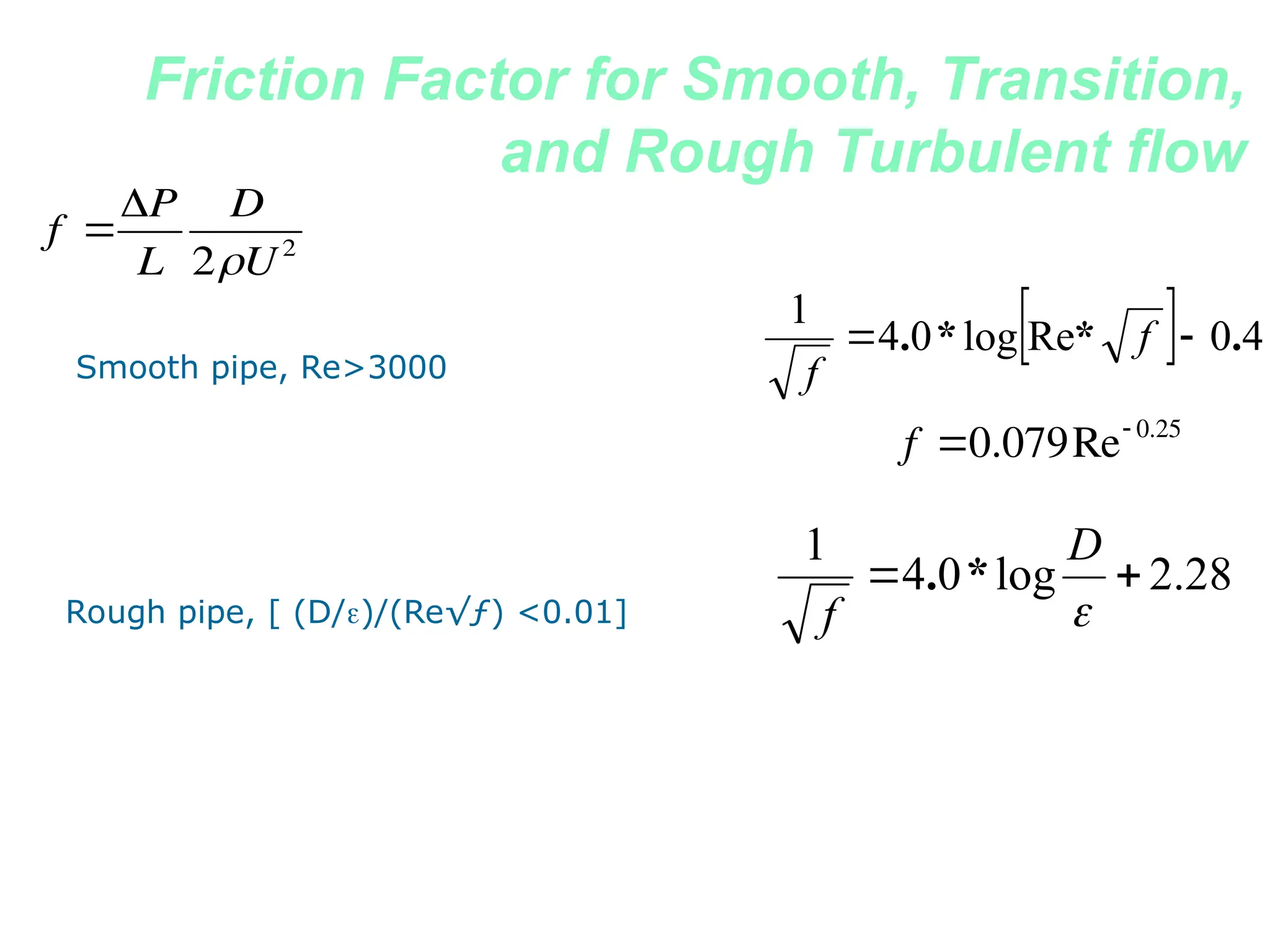 Friction Factor for Smooth, Transition,
and Rough Turbulent flow
  4
0
Re
log
0
4
1
.
*
*
. 
 f
f
Smooth pipe, Re>3000
28
.
2
log
0
4
1



D
f
*
.
Rough pipe, [ (D/)/(Re√ƒ) <0.01]
f 
P
L
D
2U2

f 0.079Re 0.25
 