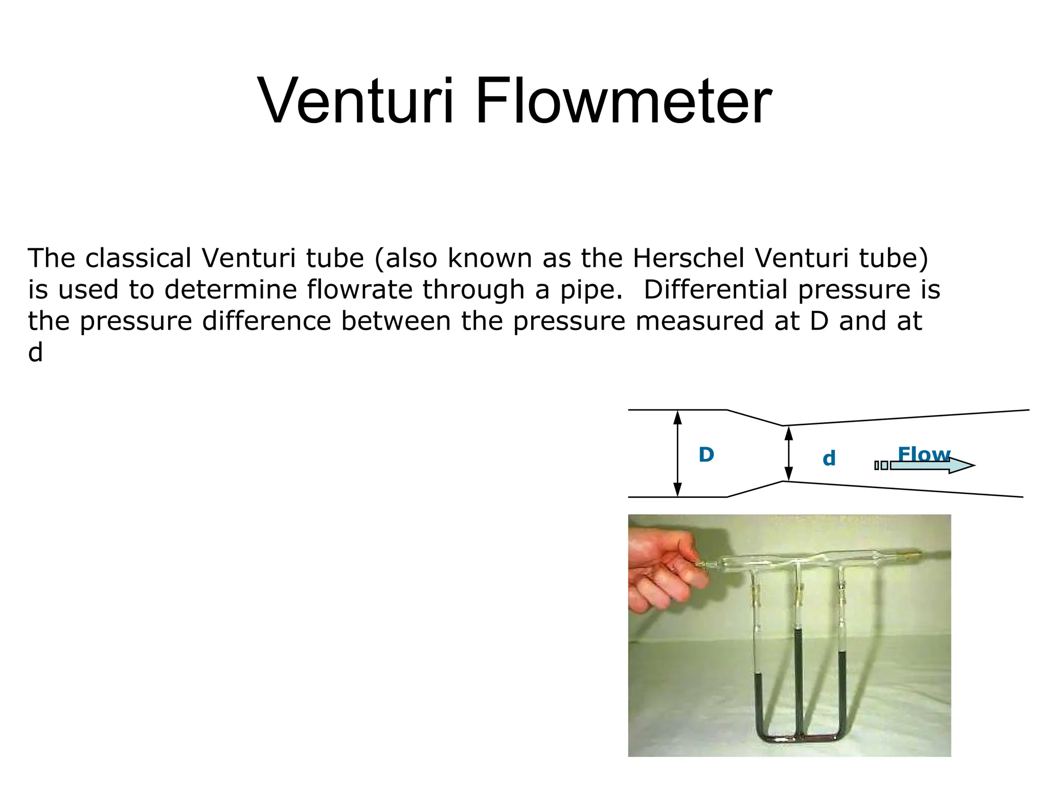 Venturi Flowmeter
The classical Venturi tube (also known as the Herschel Venturi tube)
is used to determine flowrate through a pipe. Differential pressure is
the pressure difference between the pressure measured at D and at
d
D d Flow
 