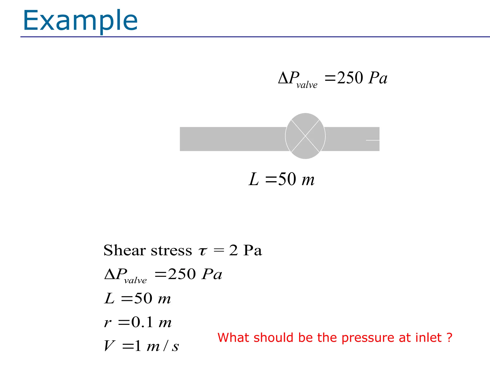 Example for general case:
At the normal operating condition given following data
Shear stress = 2 Pa
250
50
0.1
1 /
valve
P Pa
L m
r m
V m s

 



250
valve
P Pa
 
50
L m

0 gauge
pressure
Example
What should be the pressure at inlet ?
 