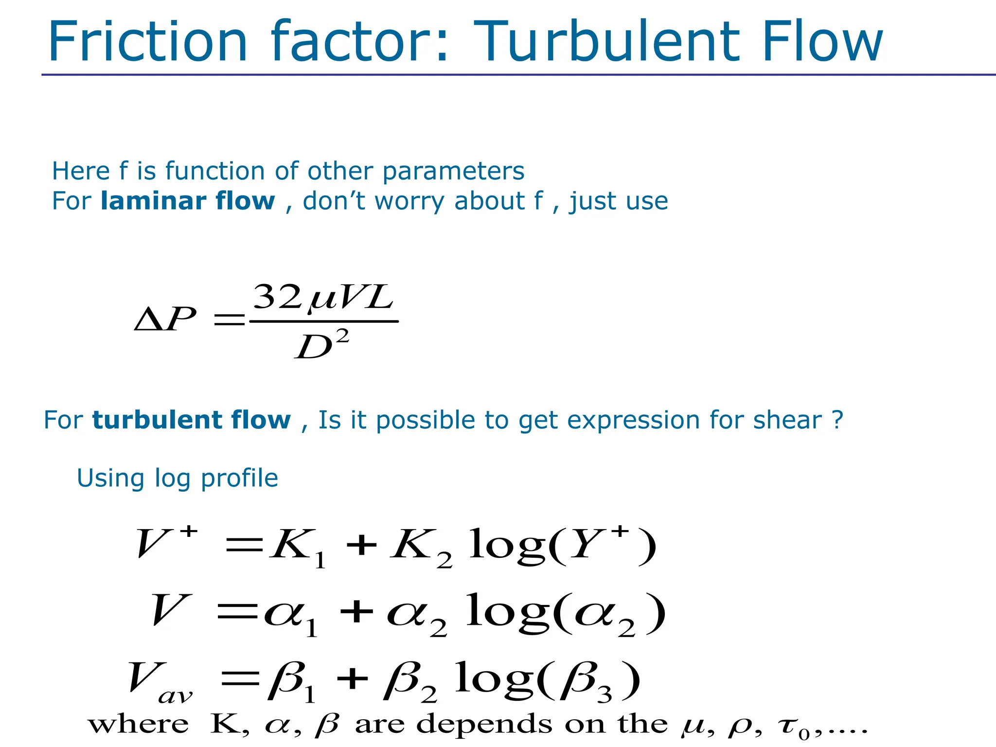 Here f is function of other parameters
For laminar flow , don’t worry about f , just use
2
32 VL
P
D

 
For turbulent flow , Is it possible to get expression for shear ?
Friction factor: Turbulent Flow
Using log profile
1 2 log( )
V K K Y
 
 
1 2 2
log( )
V   
 
1 2 3
log( )
av
V   
 
0
where K, , are depends on the , , ,....
    
 